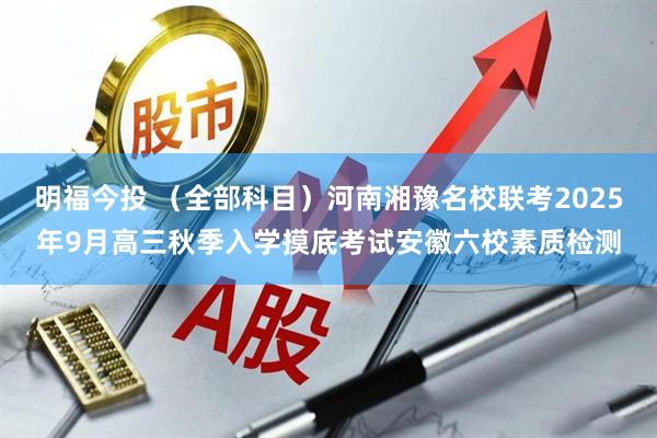 明福今投 （全部科目）河南湘豫名校联考2025年9月高三秋季入学摸底考试安徽六校素质检测