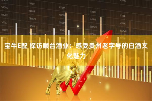 宝牛E配 探访顺台酒业：感受贵州老字号的白酒文化魅力