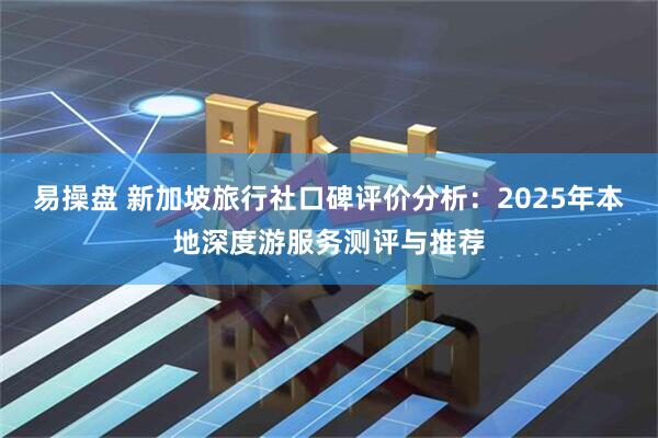 易操盘 新加坡旅行社口碑评价分析：2025年本地深度游服务测评与推荐