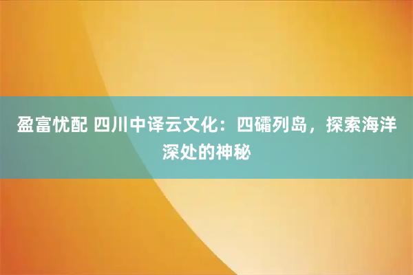 盈富忧配 四川中译云文化：四礵列岛，探索海洋深处的神秘