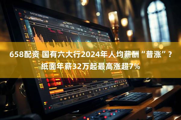 658配资 国有六大行2024年人均薪酬“普涨”？纸面年薪32万起最高涨超7%