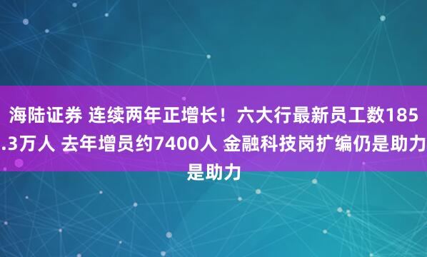 海陆证券 连续两年正增长！六大行最新员工数185.3万人 去年增员约7400人 金融科技岗扩编仍是助力