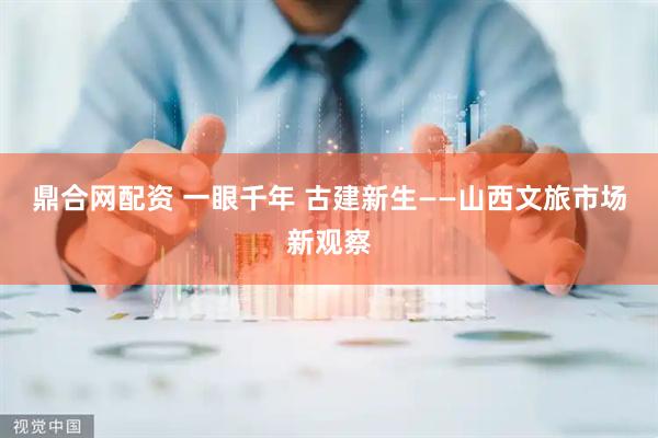 鼎合网配资 一眼千年 古建新生——山西文旅市场新观察