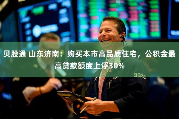 贝股通 山东济南：购买本市高品质住宅，公积金最高贷款额度上浮30%