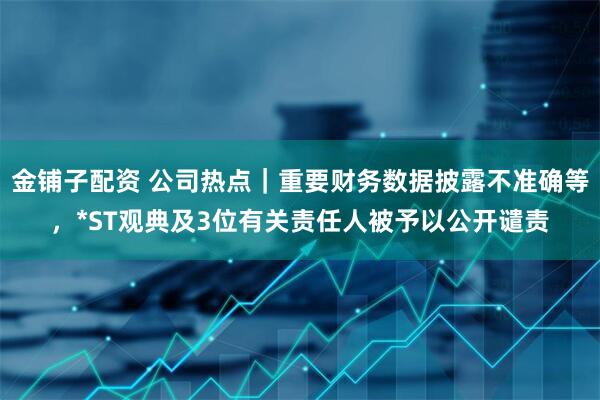金铺子配资 公司热点｜重要财务数据披露不准确等，*ST观典及3位有关责任人被予以公开谴责