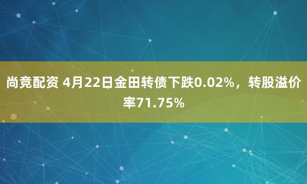 尚竞配资 4月22日金田转债下跌0.02%，转股溢价率71.75%