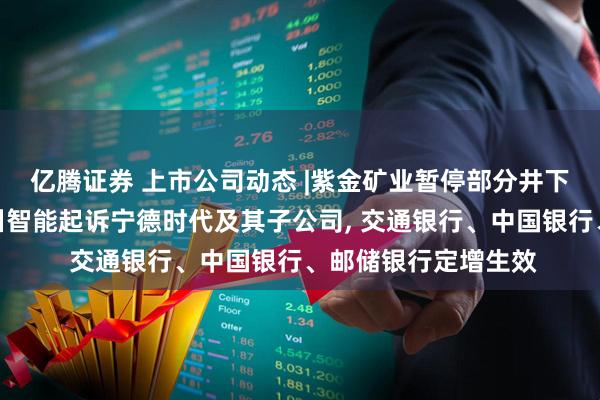 亿腾证券 上市公司动态 |紫金矿业暂停部分井下采矿影响利润，瀚川智能起诉宁德时代及其子公司, 交通银行、中国银行、邮储银行定增生效
