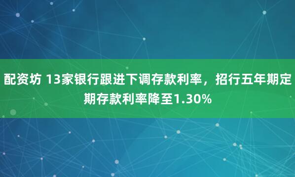 配资坊 13家银行跟进下调存款利率，招行五年期定期存款利率降至1.30%