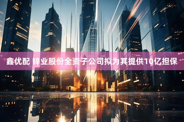 鑫优配 锌业股份全资子公司拟为其提供10亿担保