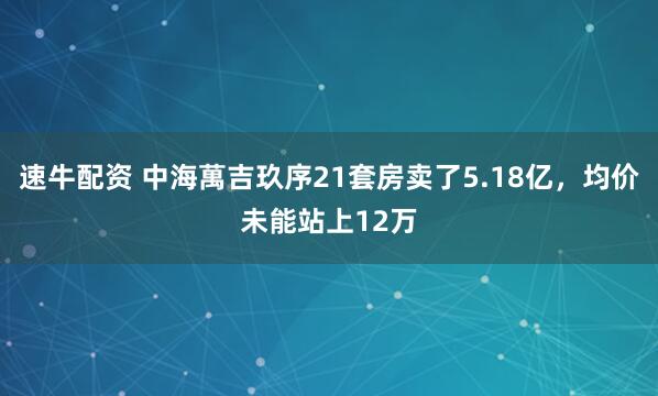 速牛配资 中海萬吉玖序21套房卖了5.18亿，均价未能站上12万