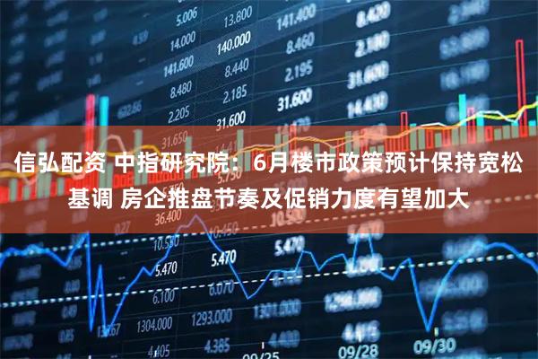 信弘配资 中指研究院：6月楼市政策预计保持宽松基调 房企推盘节奏及促销力度有望加大
