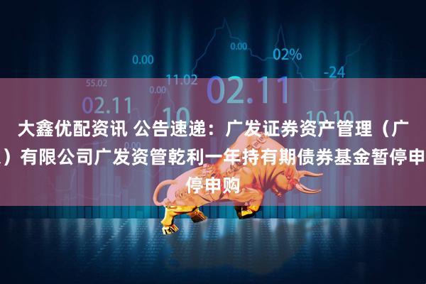 大鑫优配资讯 公告速递：广发证券资产管理（广东）有限公司广发资管乾利一年持有期债券基金暂停申购