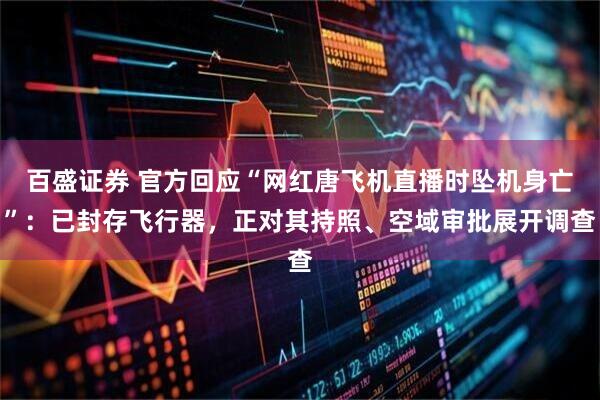 百盛证券 官方回应“网红唐飞机直播时坠机身亡”：已封存飞行器，正对其持照、空域审批展开调查