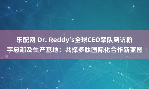 乐配网 Dr. Reddy’s全球CEO率队到访翰宇总部及生产基地：共探多肽国际化合作新蓝图