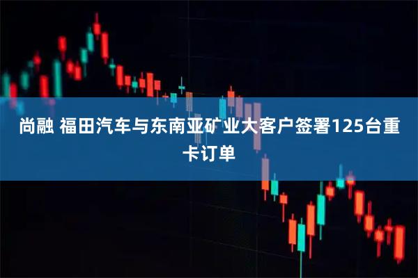 尚融 福田汽车与东南亚矿业大客户签署125台重卡订单