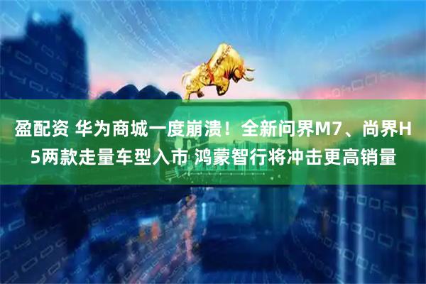 盈配资 华为商城一度崩溃！全新问界M7、尚界H5两款走量车型入市 鸿蒙智行将冲击更高销量
