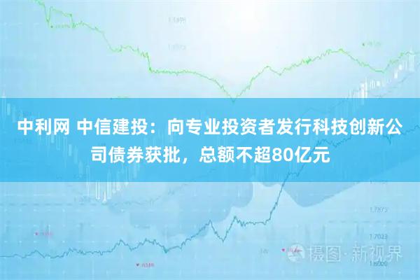 中利网 中信建投：向专业投资者发行科技创新公司债券获批，总额不超80亿元