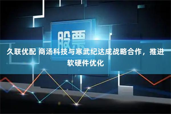 久联优配 商汤科技与寒武纪达成战略合作，推进软硬件优化