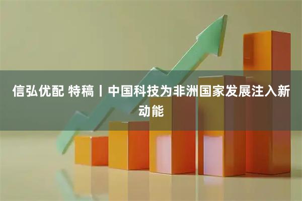 信弘优配 特稿丨中国科技为非洲国家发展注入新动能