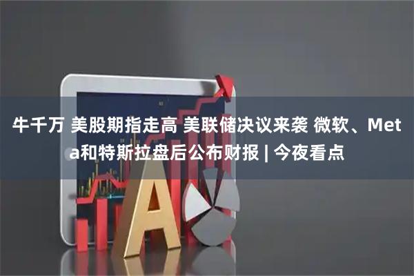 牛千万 美股期指走高 美联储决议来袭 微软、Meta和特斯拉盘后公布财报 | 今夜看点