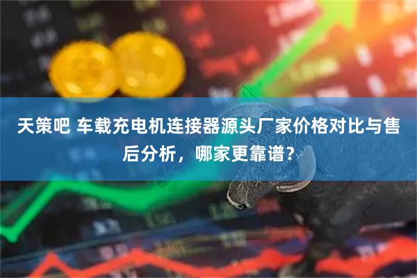 天策吧 车载充电机连接器源头厂家价格对比与售后分析，哪家更靠谱？