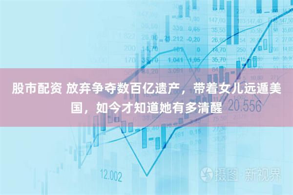 股市配资 放弃争夺数百亿遗产，带着女儿远遁美国，如今才知道她有多清醒