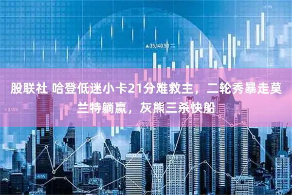 股联社 哈登低迷小卡21分难救主，二轮秀暴走莫兰特躺赢，灰熊三杀快船