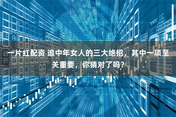 一片红配资 追中年女人的三大绝招，其中一项至关重要，你猜对了吗？