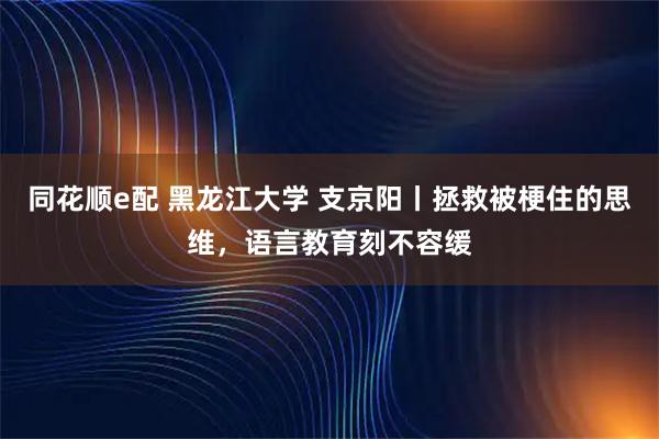 同花顺e配 黑龙江大学 支京阳丨拯救被梗住的思维，语言教育刻不容缓