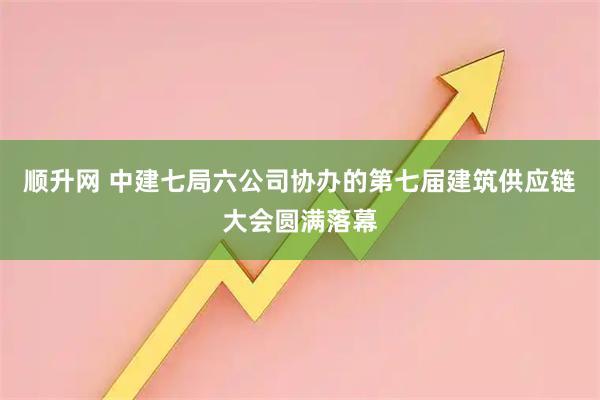 顺升网 中建七局六公司协办的第七届建筑供应链大会圆满落幕
