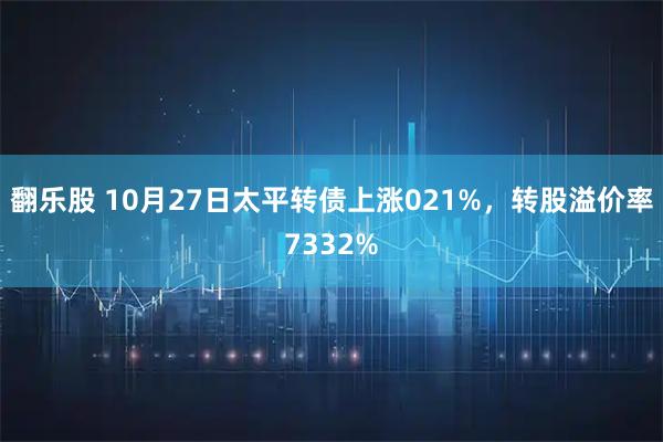翻乐股 10月27日太平转债上涨021%，转股溢价率7332%