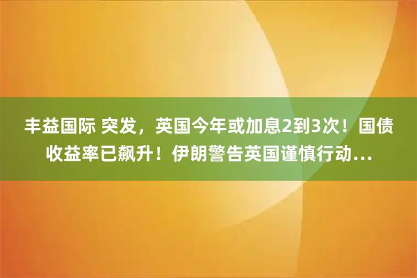 丰益国际 突发，英国今年或加息2到3次！国债收益率已飙升！伊朗警告英国谨慎行动…
