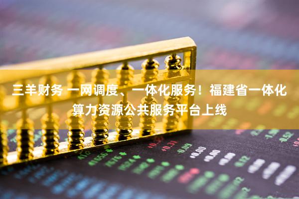 三羊财务 一网调度、一体化服务！福建省一体化算力资源公共服务平台上线